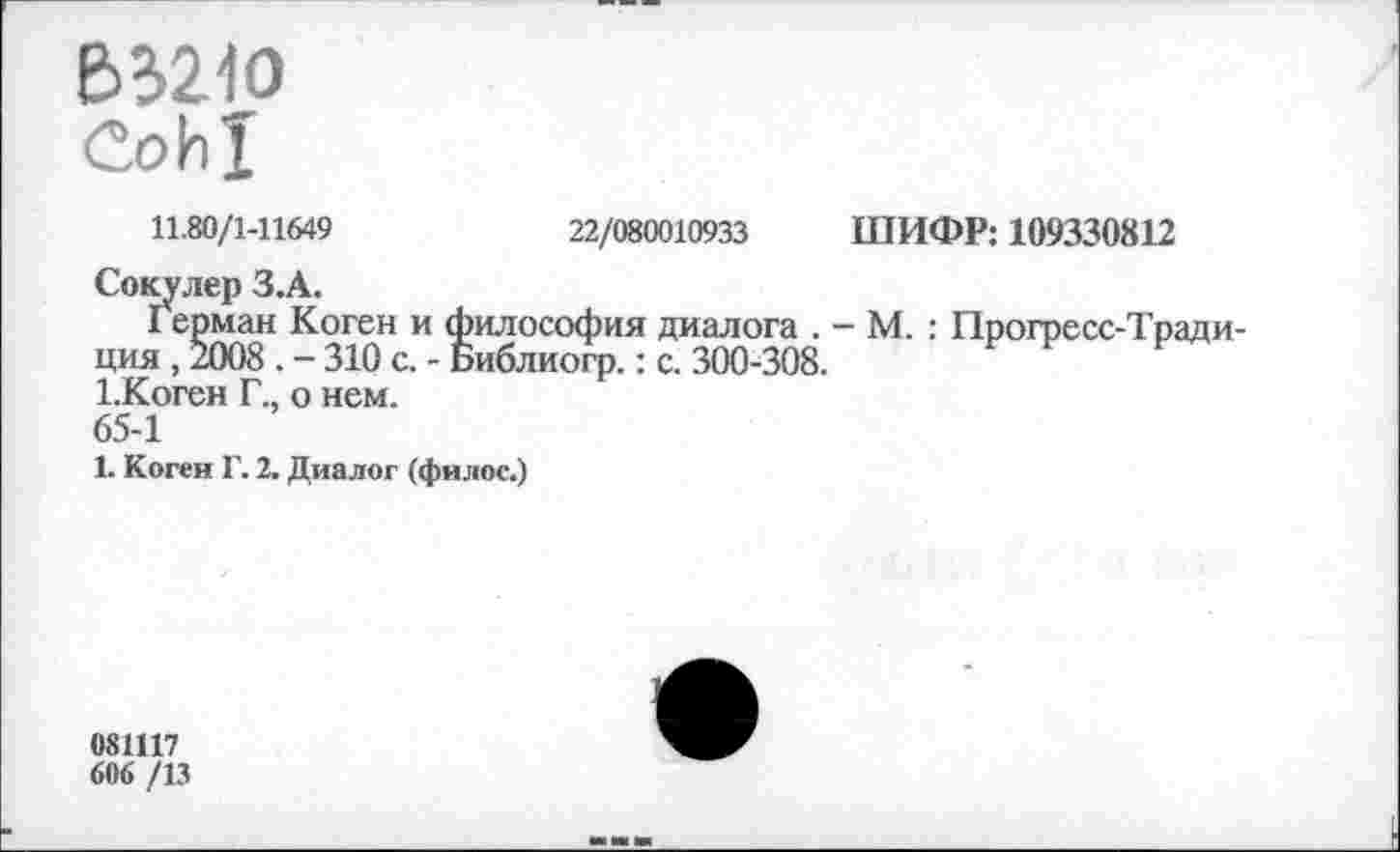 ﻿В321О
11.80/1-11649	22/080010933 ШИФР: 109330812
Сокулер З.А.
Герман Коген и философия диалога . - М. : Прогресс-Традиция , 2008 . - 310 с. - Библиогр.: с. 300-308.
1.Коген Г., о нем.
65-1
1. Коген Г. 2. Диалог (филос.)
081117
606 /13